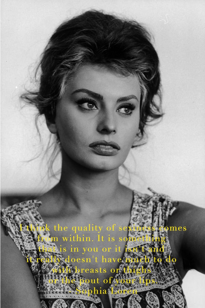 I think the quality of sexiness comes from within. It is something that is in you or it isn't and it really doesn't have much to do with breasts or thighs or the pout of your lips by sophia loren